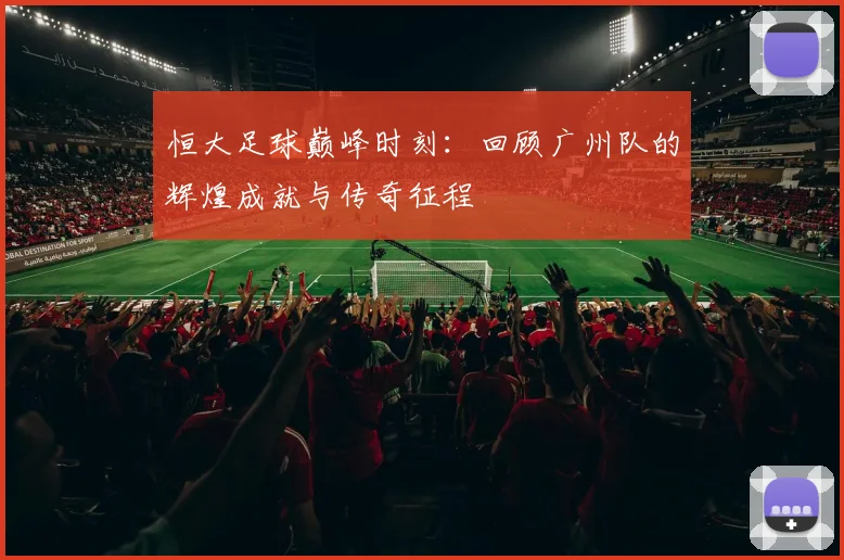 恒大足球巅峰时刻:回顾广州队的辉煌成就与传奇征程