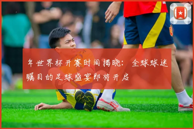 年世界杯开赛时间揭晓：全球球迷瞩目的足球盛宴即将开启